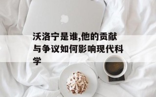 沃洛宁是谁,他的贡献与争议如何影响现代科学