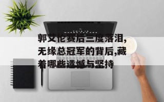 郭艾伦赛后三度落泪,无缘总冠军的背后,藏着哪些遗憾与坚持