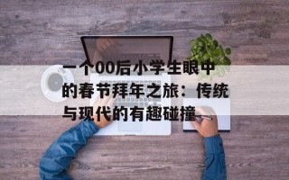 一个00后小学生眼中的春节拜年之旅：传统与现代的有趣碰撞