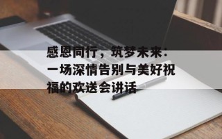 感恩同行，筑梦未来：一场深情告别与美好祝福的欢送会讲话