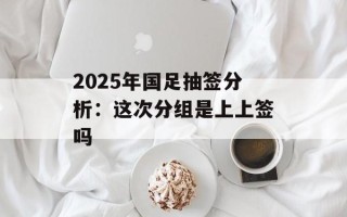 2025年国足抽签分析：这次分组是上上签吗