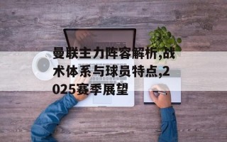 曼联主力阵容解析,战术体系与球员特点,2025赛季展望