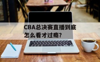 CBA总决赛直播到底怎么看才过瘾？