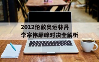 2012伦敦奥运林丹李宗伟巅峰对决全解析