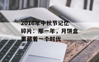 2016年中秋节记忆碎片：那一年，月饼盒里藏着一个时代