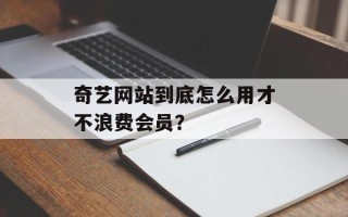 奇艺网站到底怎么用才不浪费会员？