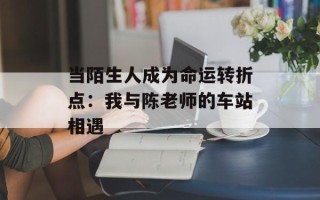 当陌生人成为命运转折点：我与陈老师的车站相遇