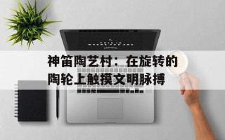 神笛陶艺村：在旋转的陶轮上触摸文明脉搏