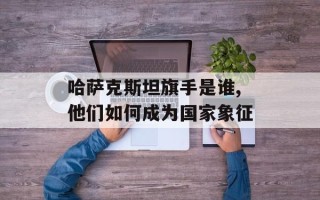 哈萨克斯坦旗手是谁,他们如何成为国家象征