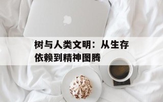 树与人类文明：从生存依赖到精神图腾