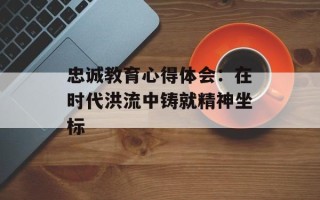 忠诚教育心得体会：在时代洪流中铸就精神坐标