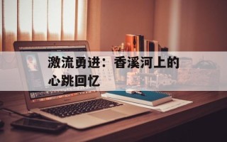 激流勇进：香溪河上的心跳回忆