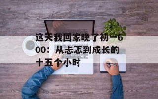 这天我回家晚了初一600：从忐忑到成长的十五个小时