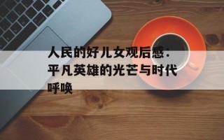 人民的好儿女观后感：平凡英雄的光芒与时代呼唤