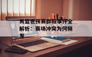 男篮世预赛群殴事件全解析：赛场冲突为何频发