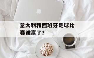 意大利和西班牙足球比赛谁赢了？