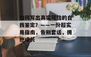 如何写出真实可信的自我鉴定？——一份超实用指南，告别套话，拥抱成长