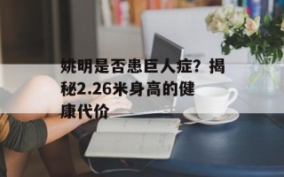 姚明是否患巨人症？揭秘2.26米身高的健康代价