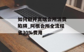 如何避开高端会所消费陷阱_阿根会所全流程省30%费用