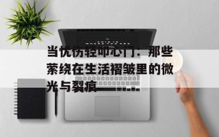 当忧伤轻叩心门：那些萦绕在生活褶皱里的微光与裂痕