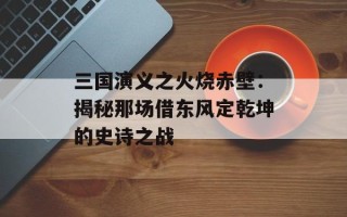 三国演义之火烧赤壁：揭秘那场借东风定乾坤的史诗之战