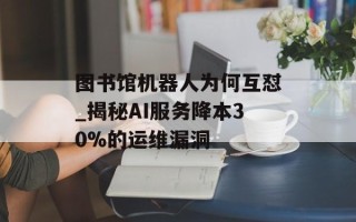 图书馆机器人为何互怼_揭秘AI服务降本30%的运维漏洞