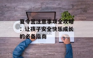夏令营注意事项全攻略：让孩子安全快乐成长的必备指南