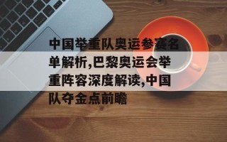 中国举重队奥运参赛名单解析,巴黎奥运会举重阵容深度解读,中国队夺金点前瞻