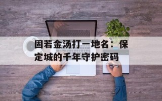 固若金汤打一地名：保定城的千年守护密码