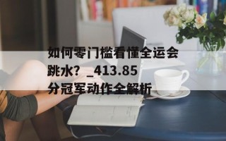 如何零门槛看懂全运会跳水？_413.85分冠军动作全解析
