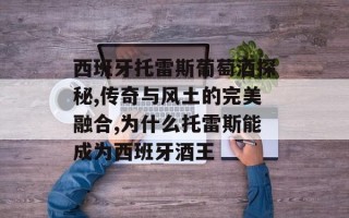 西班牙托雷斯葡萄酒探秘,传奇与风土的完美融合,为什么托雷斯能成为西班牙酒王