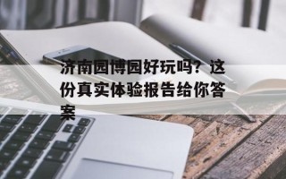 济南园博园好玩吗？这份真实体验报告给你答案