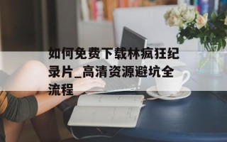 如何免费下载林疯狂纪录片_高清资源避坑全流程