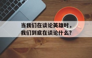 当我们在谈论英雄时，我们到底在谈论什么？