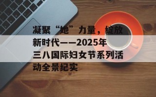 凝聚“她”力量，绽放新时代——2025年三八国际妇女节系列活动全景纪实