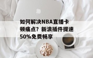 如何解决NBA直播卡顿痛点？新浪插件提速50%免费畅享