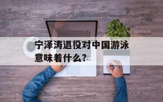 宁泽涛退役对中国游泳意味着什么？
