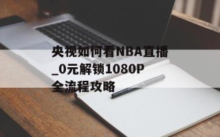 央视如何看NBA直播_0元解锁1080P全流程攻略