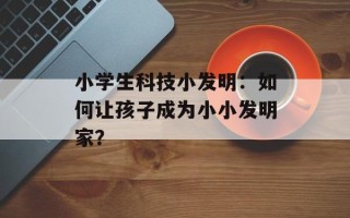 小学生科技小发明：如何让孩子成为小小发明家？