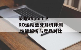 荣耀xSport PRO运动蓝牙耳机评测,性能解析与竞品对比