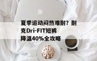 夏季运动闷热难耐？耐克Dri-FIT短裤降温40%全攻略