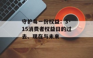守护每一份权益：3·15消费者权益日的过去、现在与未来