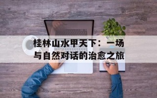 桂林山水甲天下：一场与自然对话的治愈之旅