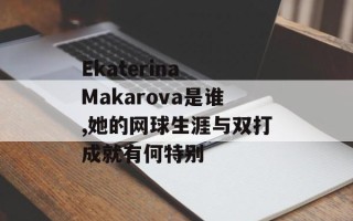 Ekaterina Makarova是谁,她的网球生涯与双打成就有何特别