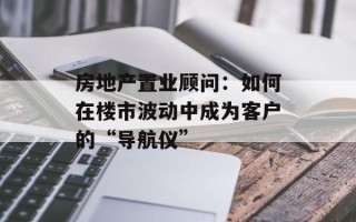 房地产置业顾问：如何在楼市波动中成为客户的“导航仪”
