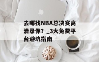 去哪找NBA总决赛高清录像？_3大免费平台避坑指南
