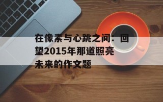 在像素与心跳之间：回望2015年那道照亮未来的作文题