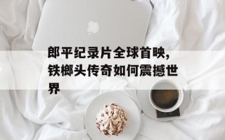 郎平纪录片全球首映,铁榔头传奇如何震撼世界