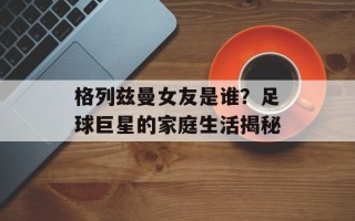 格列兹曼女友是谁？足球巨星的家庭生活揭秘