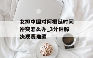 女排中国对阿根廷时间冲突怎么办_3分钟解决观赛难题